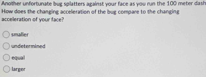 Another unfortunate bug splatters against your face as you run the 100 meter dash
How does the changing acceleration of the bug compare to the changing
acceleration of your face?
smaller
undetermined
equal
larger