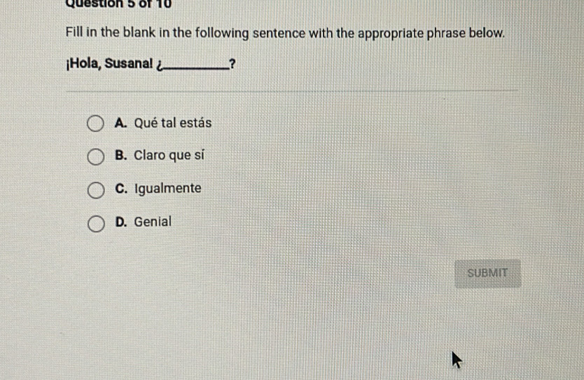 Fill in the blank in the following sentence with the appropriate phrase below.
¡Hola, Susana! ?
A. Qué tal estás
B. Claro que si
C. Igualmente
D. Genial
SUBMIT