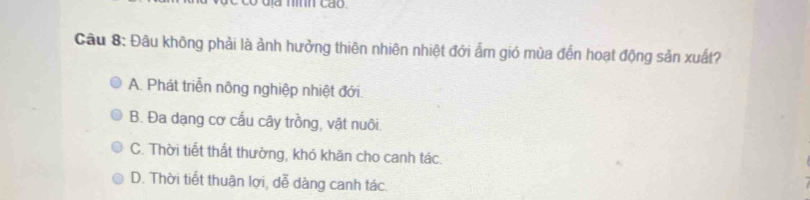 có dịa nình cáo.
Câu 8: Đâu không phải là ảnh hưởng thiên nhiên nhiệt đới ẩm gió mùa đến hoạt động sản xuất?
A. Phát triển nông nghiệp nhiệt đới.
B. Đa dạng cơ cấu cây trồng, vật nuôi.
C. Thời tiết thất thường, khó khăn cho canh tác.
D. Thời tiết thuận lợi, dễ dàng canh tác.