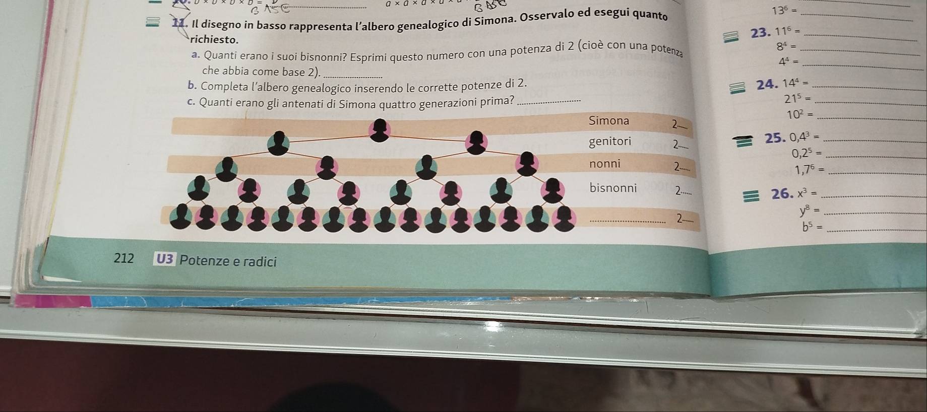 a 
= 11. Il disegno in basso rappresenta l’albero genealogico di Simona. Osservalo ed eseguí quanto 13^6= _ 
_ 
richiesto. 
23. 11^6= _ 
a. Quanti erano i suoi bisnonni? Esprimi questo numero con una potenza di 2 (cioè con una potenza
8^4= _
4^4=
che abbia come base 2)_ 
_ 
b. Completa l’albero genealogico inserendo le corrette potenze di 2. 24. 14^4= _ 
c. Quanti erano gli antenati di Simona quattro generazioni prima?_ 
_ 21^5=
10^2= _ 
25. 0,4^3= _ 
0 ,2^5= _
,7^6= _
x^3= _ 
26.
y^8= _
b^5= _ 
212 U3 Potenze e radici