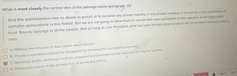 What is most closely the central idea of the passage below (paragraph 21)?
And this administration has no desire to punish or to penalize any private industry, or any private company, or any group, or any organization of
complex associations in this Nation. But we are not going to allow them to intrude their own specialized private objective on the larger public
trust. Beauty belongs to all the people. And so long as I am President, what has been divinely given to nature will not be taken recklessly away by
man.
A. Without the intrusion of man, nature would flourish.
B. Private corporations should be disciplined for misusing the land abutting highways.
C. America's public landscape must be preserved and protected so that everyone can reap the benefits.
D. Preserving beauty is the primary duty of an elected official.
Nov 6 8:33