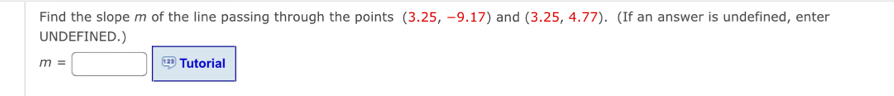 Find the slope m of the line passing through the points (3.25,-9.17) and (3.25,4.77). (If an answer is undefined, enter 
UNDEFINED.)
m=□ Tutorial