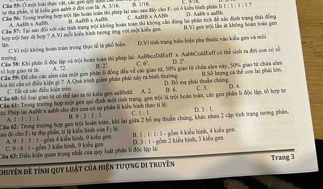 Ở một loài thực vật, các gen quỹ địh các C. 9/16. 1:1:1:1 ?
tự thụ phần, ti lệ kiểu gen aabb ở đời con là: A. 3/16. B. 1/16.
Câu 56: Trong trường hợp trội lặn hoàn toàn thì phép lai nào sau đây cho F_1 có 4 kiểu hình phân li
A. AaBb x AaBb. B. AaBB* AaBb. C. AaBB* AABb D. Aabb x aaBb.
Câu 57: Tại sao đối với các tính trạng trội không hoàn toàn thì không cần dùng lai phân tích để xác định trạng thái đồng
hợp trội hay dị hợp ? A.Vì mỗi kiểu hình tương ứng với một kiểu gen. B.Vì gen trội lấn át không hoàn toàn gen
C.Vì trội không hoàn toàn trong thực tế là phổ biến. D.Vì tính trạng biểu hiện phụ thuộc vào kiểu gen và môi
lặn.
Câu 58: Khi phân li độc lập và trội hoàn toàn thì phép lai: AaBbccDdEeff x AabbCcddEeff có thể sinh ra đời con có số
trường.
tổ hợp giao tử là: A. 72. B. 2^7. C. 6^2. D. 2^6.
Câu 59: Để cho các alen của một gen phân li đồng đều về các giao tử, 50% giao tử chứa alen này, 50% giao tử chứa alen
kia thì cần có điều kiện gì ? A.Quá trình giảm phân phải xảy ra bình thường. B.Số lượng cá thể con lai phải lớn.
C. Tất cả các điều kiện trên. D. Bố mẹ phải thuần chủng.
Câu 60: Số loại giao tử có thể tạo ra từ kiểu gen aaBbdd: A. 2. B. 6. C. 3. D. 4.
Câu 61: Trong trường hợp một gen qui định một tính trạng, gen trội là trội hoàn toàn, các gen phân li độc lập, tổ hợp tự
do. Phép lai AaBb x aabb cho đời con có sự phân li kiểu hình theo tỉ lệ:
A. 1:1:1:1. B. 9:3:3:1. C. 1:1. D. 3:1.
Câu 62: Trong trường hợp gen trội hoàn toàn, khi lai giữa 2 bố mẹ thuần chủng, khác nhau 2 cặp tính trạng tương phản,
sau đó cho F_1 tự thụ phần, tỉ lệ kiểu hình của F_2 là:
A. 9:3:3:1 - gồm 4 kiểu hình, 9 kiểu gen. B. 1:1:1:1 - gồm 4 kiểu hình, 4 kiểu gen.
C. 9:6:1 - gồm 3 kiểu hình, 9 kiểu gen D. 3:1 - gồm 2 kiểu hình, 3 kiểu gen.
Câu 63: Điều kiện quan trọng nhất của quy luật phân li độc lập là:
chuyên đề tính quy luật của hiện tượng di truyền Trang 3