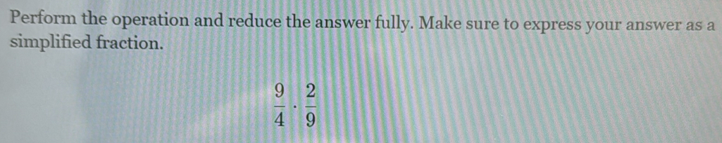 Perform the operation and reduce the answer fully. Make sure to express your answer as a 
simplified fraction.
 9/4 ·  2/9 