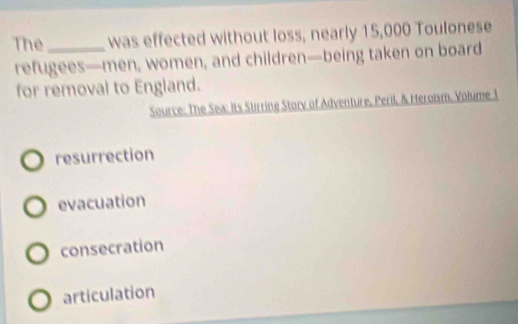 The_ was effected without loss, nearly 15,000 Toulonese
refugees—men, women, and children—being taken on board
for removal to England.
Source: The Sea: its Stirring Storv of Adventure, Peril, & Heroism. Volume 1
resurrection
evacuation
consecration
articulation