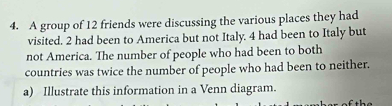 A group of 12 friends were discussing the various places they had 
visited. 2 had been to America but not Italy. 4 had been to Italy but 
not America. The number of people who had been to both 
countries was twice the number of people who had been to neither. 
a) Illustrate this information in a Venn diagram.