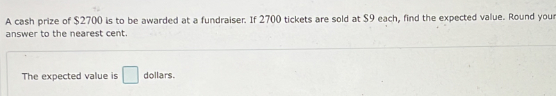 A cash prize of $2700 is to be awarded at a fundraiser. If 2700 tickets are sold at $9 each, find the expected value. Round you 
answer to the nearest cent. 
The expected value is □ dollars.