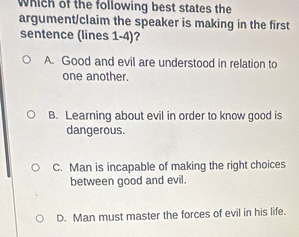 Which of the following best states the
argument/claim the speaker is making in the first
sentence (lines 1-4)?
A. Good and evil are understood in relation to
one another.
B. Learning about evil in order to know good is
dangerous.
C. Man is incapable of making the right choices
between good and evil.
D. Man must master the forces of evil in his life.