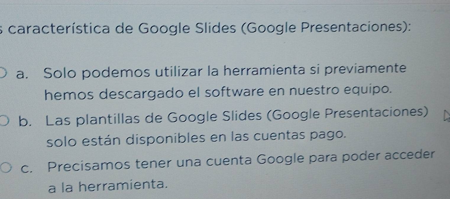 característica de Google Slides (Google Presentaciones):
a. Solo podemos utilizar la herramienta si previamente
hemos descargado el software en nuestro equipo.
b. Las plantillas de Google Slides (Google Presentaciones)
solo están disponibles en las cuentas pago.
c. Precisamos tener una cuenta Google para poder acceder
a la herramienta.