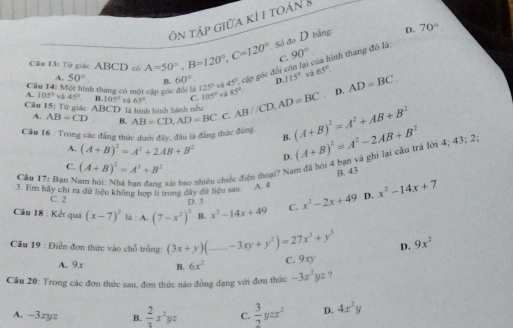 ôn tập giữa kỉ 1 toán 8
Số đo D bằng: D. 70°
Câu 13: Tử giác ABCD có A=50°,B=120°,C=120° C. 90°
Câu 14: Một hình thang có một cập gốc đổi là 125° và 45° cập góc đổi còn lại của hình thang đô là
A. 50° B. 60° D. 115° yà 65°
A. 105° và 45° B. 105° và 65° C. 105° và 85° D. AD=BC.
Câu 15: Tử giác ABCD là hình bình hành nều
A. AB=CD B.
Câu 16 : Trong các đẳng thức dưới đây, đầu là đẳng thức đùng AB=CD,AD=BC. C. AB//CD,AD=BC (A+B)^2=A^2+AB+B^2
B.
A. (A+B)^2=A^2+2AB+B^2 D.
Cầu 17: Bạn Nam hồi_ Nhà bạn đang xái bao nhiều chiếc điện thoại? Nam đã hội 4 bạn và ghi lại cầu trả lời 4; 43; 2 (A+B)^2=A^2-2AB+B^2
C. (A+B)^2=A^3+B^2
B. 43
3. Em hãy chi ra dữ liệu không hợp li trong đây đữ liệu sau A. 4
C. 2
Câu 18 : Kết quá (x-7)^2 là : A. (7-x^2)^3 B. x^2-14x+49 C. x^2-2x+49 D. x^2-14x+7
D. 3
*  Câu 19 : Điễn đơn thức vào chỗ trống (3x+y)(_ -3xy+y^2)=27x^3+y^3 D. 9x^2
A. 9x B. 6x^2
C. 9xy
Câu 20: Trong các đơn thức sau, đơn thức nào đồng đạng với đơn thức -3x^2yz ?
A. −3xyz B.  2/3 x^2yz C.  3/2 yzx^2 D. 4x^2y