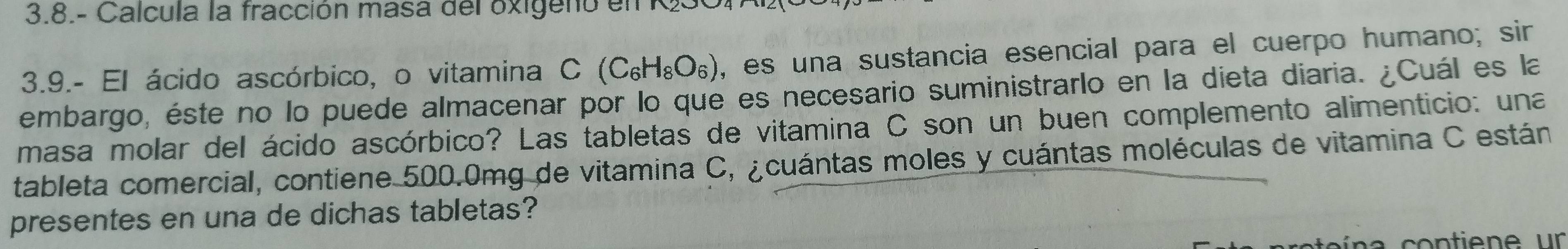 3.8.- Calcula la fracción masa del oxigeno en R 
3.9.- El ácido ascórbico, o vitamina C(C_6H_8O_6) , es una sustancia esencial para el cuerpo humano; sir 
embargo, éste no lo puede almacenar por lo que es necesario suministrarlo en la dieta diaria. ¿Cuál es la 
masa molar del ácido ascórbico? Las tabletas de vitamina C son un buen complemento alimenticio: una 
tableta comercial, contiene 500.0mg de vitamina C, ¿cuántas moles y cuántas moléculas de vitamina C están 
presentes en una de dichas tabletas?