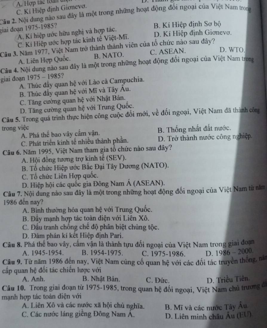 A. Hợp tác toàn tợ D.mh
C. Kí Hiệp định Giơnevơ.
Câu 2. Nội dung nào sau đây là một trong những hoạt động đối ngoại của Việt Nam trong
giai đoạn 1975-1985?
B. Kí Hiệp định Sơ bộ
A. Kí hiệp ước hữu nghị và hợp tác.
C. Kí Hiệp ước hợp tác kinh tế Việt-Mĩ. D. Kí Hiệp định Giơnevơ.
Cầu 3. Năm 1977, Việt Nam trở thành thành viên của tổ chức nào sau đây?
A. Liên Hợp Quốc. B. NATO. C. ASEAN.
D. WTO.
Câu 4. Nội dung nào sau đây là một trong những hoạt động đối ngoại của Việt Nam trong
giai đoạn 1975 - 1985?
A. Thúc đầy quan hệ với Lào cả Campuchia.
B. Thúc đẩy quan hệ với Mĩ và Tây Âu.
C. Tăng cường quan hệ với Nhật Bản.
D. Tăng cường quan hệ với Trung Quốc.
Câu 5. Trong quá trình thực hiện công cuộc đổi mới, về đối ngoại, Việt Nam đã thành công
trong việc
A. Phá thể bao vây cấm vận. B. Thống nhất đất nước.
C. Phát triển kinh tế nhiều thành phần. D. Trở thành nước công nghiệp.
Câu 6. Năm 1995, Việt Nam tham gia tổ chức nào sau đây?
A. Hội đồng tương trợ kinh tế (SEV).
B. Tổ chức Hiệp ước Bắc Đại Tây Dương (NATO).
C. Tổ chức Liên Hợp quốc.
D. Hiệp hội các quốc gia Đông Nam Á (ASEAN).
Câu 7. Nội dung nào sau đây là một trong những hoạt động đối ngoại của Việt Nam từ năm
1986 đến nay?
A. Bình thường hóa quan hệ với Trung Quốc.
B. Đây mạnh hợp tác toàn diện với Liên Xô.
C. Đầu tranh chống chế độ phân biệt chủng tộc.
D. Đàm phán kí kết Hiệp định Pari.
Câu 8. Phá thế bao vây, cấm vận là thành tựu đối ngoại của Việt Nam trong giai đoạn
A. 1945-1954. B. 1954-1975. C. 1975-1986. D. 1986 - 2000.
Câu 9. Từ năm 1986 đến nay, Việt Nam củng cố quan hệ với các đối tác truyền thống, năm
cấp quan hệ đối tác chiến lược với
A. Anh. B. Nhật Bản. C. Đức. D. Triều Tiên.
Câu 10. Trong giai đoạn từ 1975-1985, trong quan hệ đối ngoại, Việt Nam chủ trương đ
mạnh hợp tác toàn diện với
A. Liên Xô và các nước xã hội chủ nghĩa. B. Mĩ và các nước Tây Âu.
C. Các nước láng giềng Đông Nam Á. D. Liên minh châu Âu (EU)