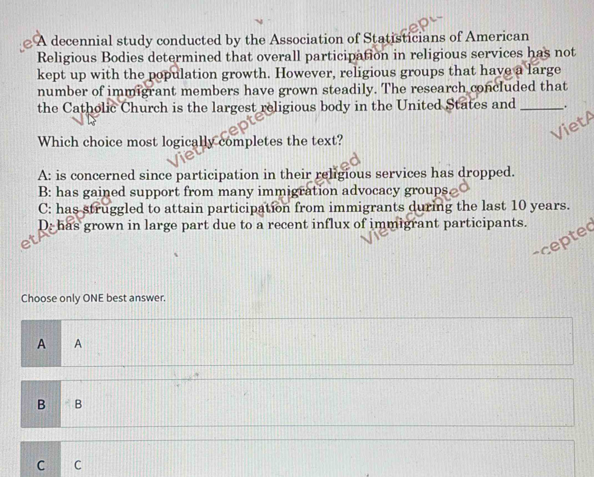 A decennial study conducted by the Association of Statisticians of American
Religious Bodies determined that overall participation in religious services has not
kept up with the population growth. However, religious groups that have a large
number of immigrant members have grown steadily. The research concluded that
the Catholic Church is the largest religious body in the United States and _.
Which choice most logically completes the text?
A: is concerned since participation in their religious services has dropped.
B: has gained support from many immigration advocacy groups.
C: has struggled to attain participation from immigrants during the last 10 years.
D: has grown in large part due to a recent influx of immigrant participants. 
Choose only ONE best answer.
A A
B B
C C