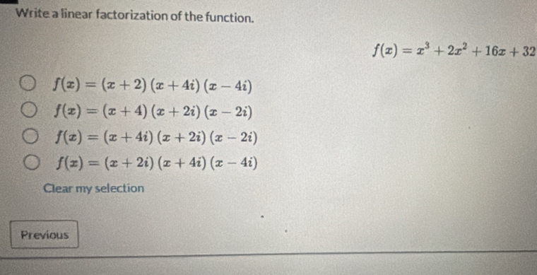 Write a linear factorization of the function.
f(x)=x^3+2x^2+16x+32
f(x)=(x+2)(x+4i)(x-4i)
f(x)=(x+4)(x+2i)(x-2i)
f(x)=(x+4i)(x+2i)(x-2i)
f(x)=(x+2i)(x+4i)(x-4i)
Clear my selection
Previous