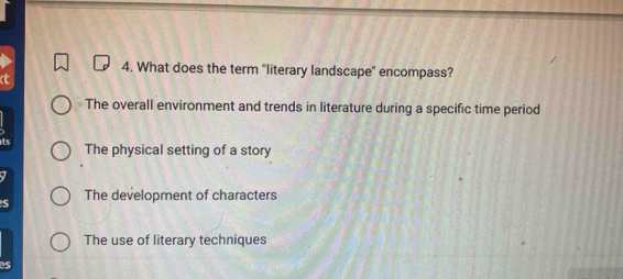 What does the term "literary landscape" encompass?
The overall environment and trends in literature during a specific time period
its The physical setting of a story
The development of characters
The use of literary techniques