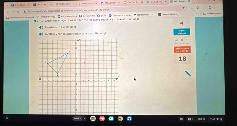 K+K - Goog! Unit 2 - Wer Writing Your δ Pear Assess KAILEY MENI The Two K's : × IXL R.14 Sec × IXL | Sequen 
ixl.com/math/grade-8/sequences-of-congruence-transformations-graph-the-image ; 
mymail lausd net bookmarks Home | Schoology K+K - Google Docs Clever | Porta! quizlet Zoom meeting on w... Honors Math 7 202... Classes - Quizizz All Bookmarks 
Graph the image of Δ/JK after the following sequence of transformations: 
4 
Translation 17 units right 
Time
270° counterclockwise around the origin elapsed 
00 13 54 
HR SEC 
SmartScore 
out of 100 A
18
Desk 1 
Oct 11 7:42