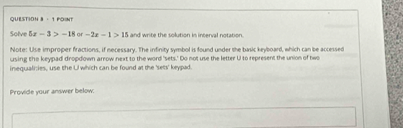 · 1 POINT 
Solve 5x-3>-18 or -2x-1>15 and write the solution in interval notation. 
Note: Use improper fractions, if necessary. The infinity symbol is found under the basic keyboard, which can be accessed 
using the keypad dropdown arrow next to the word 'sets.' Do not use the letter U to represent the union of two 
inequalities, use the U which can be found at the 'sets' keypad. 
Provide your answer below;