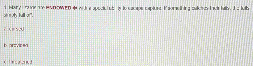 Many lizards are ENDOWED ω with a special ability to escape capture. If something catches their tails, the tails
simply fall off.
a. cursed
b. provided
c. threatened