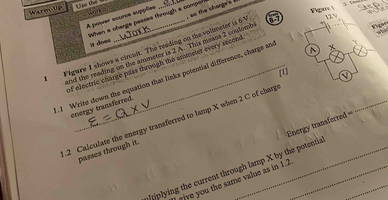 Warm-Up Use the 
, so the charge's 
Grad Figure 1 
work 
A power source supplies 
When a charge passes through a compon 
it does Y
Figure 1 shows a circuit. The reading on the voltmeter is 6 6 - 7 12V
A x
nd the reading on the ammeter is 2 A. This means 2 coulomb 
+1 
Figure 
whi 
of electric charge pass through the ammeter every second 
[1] 
I 
.1 Write down the equation that links potential difference, charge an 
energy transferred. 
_ 
.2 Calculate the energy transferred to lamp X when 2 C of charg 
Energy transferred == 
passes through it. 
Itiplying the current through lamp X by the potentia_ 
wive you the same value as in 1.2