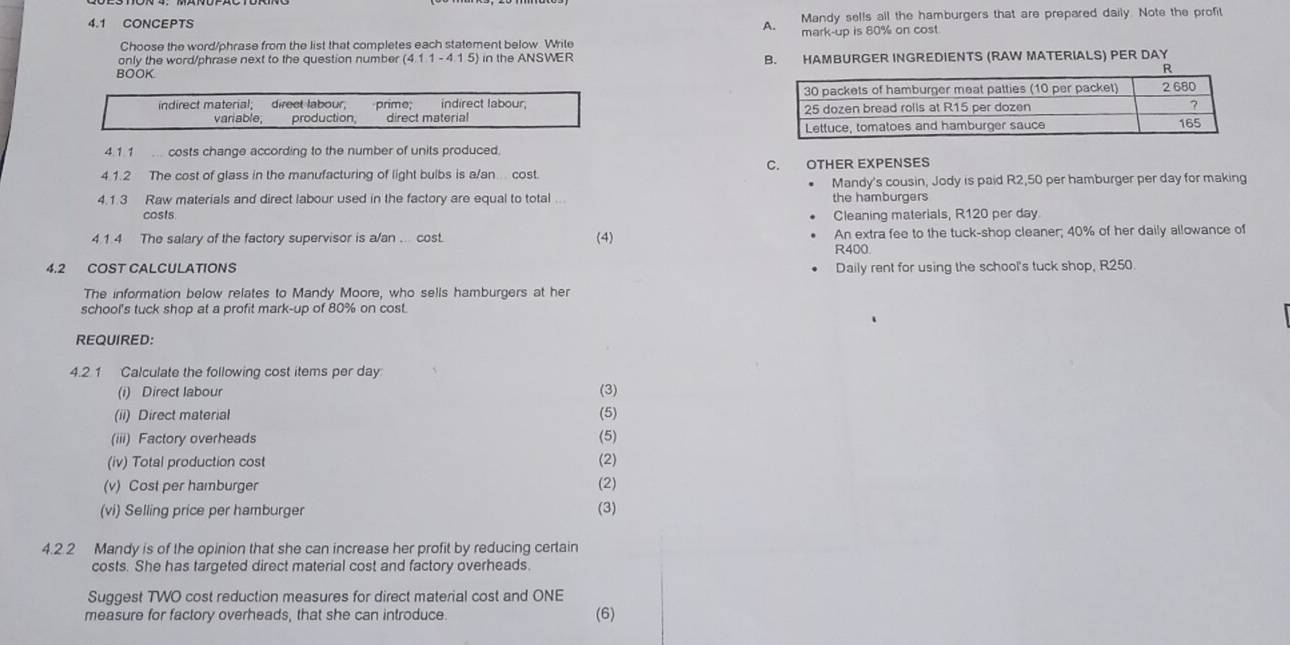 4.1 CONCEPTS A. Mandy sel!s all the hamburgers that are prepared daily. Note the profit 
Choose the word/phrase from the list that completes each statement below. Wrile mark-up is 80% on cost 
only the word/phrase next to the question number (4.11-4.15) in the ANSWER 
BOOK B. HAMBURGER INGREDIENTS (RAW MATERIALS) PER DAY 
indirect material; direct labour, pnmo, indirect tabour 
variable, production, direct material 
4.1.1 costs change according to the number of units produced. 
4.1.2 The cost of glass in the manufacturing of light bulbs is a/an... cost C. OTHER EXPENSES 
Mandy's cousin, Jody is paid R2,50 per hamburger per day for making 
4.1.3 Raw materials and direct labour used in the factory are equal to total ... the hamburgers 
costs Cleaning materials, R120 per day. 
4.1.4 The salary of the factory supervisor is a/an . cost. An extra fee to the tuck-shop cleaner; 40% of her daily allowance of 
(4)
R400
4.2 COST CALCULATIONS Daily rent for using the school's tuck shop, R250. 
The information below relates to Mandy Moore, who sells hamburgers at her 
school's tuck shop at a profit mark-up of 80% on cost. 
REQUIRED: 
4.2 1 Calculate the following cost items per day
(i) Direct labour (3) 
(ii) Direct material (5) 
(iii) Factory overheads (5) 
(iv) Total production cost (2) 
(v) Cost per hamburger (2) 
(vi) Selling price per hamburger (3) 
4.2.2 Mandy is of the opinion that she can increase her profit by reducing certain 
costs. She has targeted direct material cost and factory overheads 
Suggest TWO cost reduction measures for direct material cost and ONE 
measure for factory overheads, that she can introduce (6)