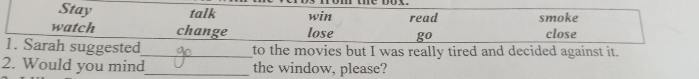 Stay talk win 
read smoke 
watch change lose go close 
1. Sarah suggested_ to the movies but I was really tired and decided against it. 
2. Would you mind_ the window, please?