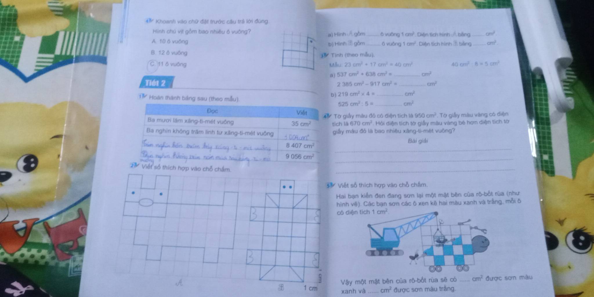 Khoanh vào chữ đặt trước câu trả lới đúng.
Hinh chú vịt gồm bao nhiêu ô vuông? ō vuǎng 1cm^2 Diện tích hình  bằng cm^2.
a) Hinh :A gồm
A. 10 ò vuông _ō vuōng 1cm^2 : Diện tích hình 3 bằng _ cm^2.
b) Hình & gồm
B. 12 ô vuông
Tinh (theo mẫu).
C. 11 ô vuông Mẫu 23cm^2+17cm^2=40cm^2 40 cm^2:8=5cm^2
a) 537cm^2+638cm^2= cm^2
Tiét 2 2385cm^2-917cm^2= _ cm^2
b) 219cm^2* 4= _ cm^2
T Hoàn thành bảng sau (theo mẫu). _ cm^2
525cm^2:5=
Đọc Việt  Tờ giấy mâu đỏ có diện tích là 950cm^2 , Tờ giấy màu vàng có diện
Ba mươi lâm xãng-ti-mét vuông
35cm^2 tích a670cm^2. Hồi diện tích tờ giấy màu vàng bé hơn diện tích tờ
Ba nghin không trăm linh tư xăng-ti-mét vuông 3009cm^2 giấy màu đỏ là bao nhiêu xãng-ti-mét vuống?
Bái giải
_
8407cm^2
_
9056cm^2
' Việt số thích hợp vào chỗ chấm.
_
Viết số thích hợp vào chỗ chấm.
Hai bạn kiến đen đang sơn lại một mặt bên của rô-bốt rùa (như
hinh vẽ). Các bạn sơn các ô xen kẽ hai màu xanh và trắng, mỗi ô
có
it
Vậy một mặt bên của rô-bốt rùa sẽ có _ cm^2 được sơn màu
B 1 cm xanh và _ cm^2 được sơn màu trắng.