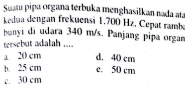 Suatu pipa organa terbuka menghasilkan nada ata
kedua dengan frekuensi 1.700 Hz. Cepat ramba
bunyi di udara 340 m/s. Panjang pipa organ
tersebut adalah ....
a. 20 cm d. 40 cm
b. 25 cm e. 50 cm
c. 30 cm