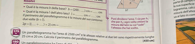 Kisolvi 
la sua superficie parte di campu 
Qual è la misura b della base? b=(200: )cm= cm
logramma, calc misura dell'altez 
Qual è la misura / dell'altro lato? l= _  cm= _ cm
h_2= va al lato in com 
Il perimetro del parallelogramma è la misura del suo contorno: 
due volte (b+l). che per Puoi dividere larea A sia per h
2p=[(_ + _  _  * 2]cm= _ misura del lato su cui ''cade'' ogni volta ottieni la 
l'altezza che hai scelto. 
1? Un parallelogramma ha l'area di 2500cm^2 e le altezze relative ai due lati sono rispettivamente lunghe
25 cm e 20 cm. Calcola il perimetro del parallelogramma.
180 [450 cm]