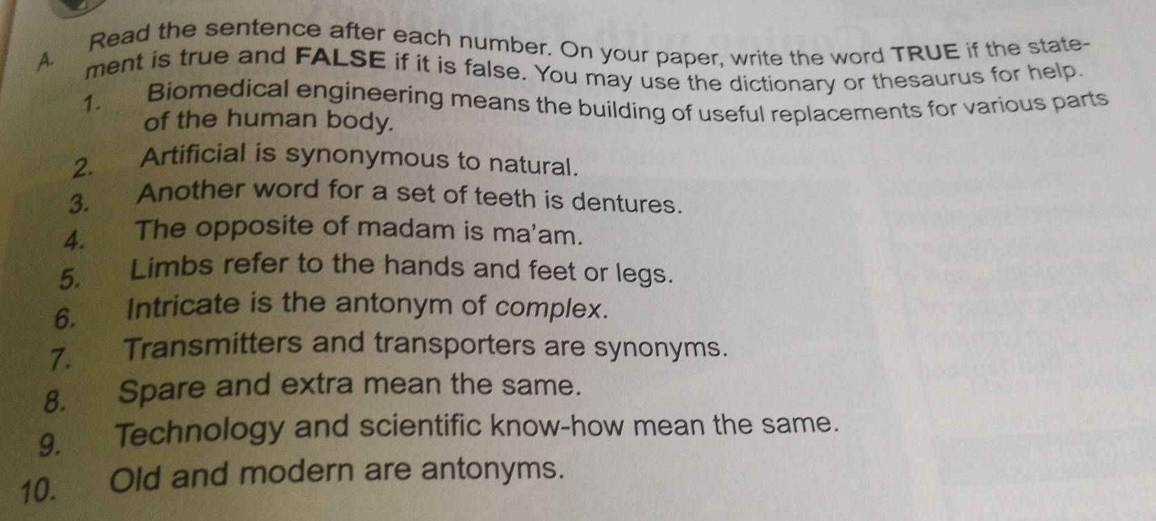 Read the sentence after each number. On your paper, write the word TRUE if the state- 
ment is true and FALSE if it is false. You may use the dictionary or thesaurus for help. 
1. Biomedical engineering means the building of useful replacements for various parts 
of the human body. 
2. Artificial is synonymous to natural. 
3. Another word for a set of teeth is dentures. 
4. The opposite of madam is ma'am. 
5. Limbs refer to the hands and feet or legs. 
6. Intricate is the antonym of complex. 
7. Transmitters and transporters are synonyms. 
8. Spare and extra mean the same. 
9. Technology and scientific know-how mean the same. 
10. Old and modern are antonyms.