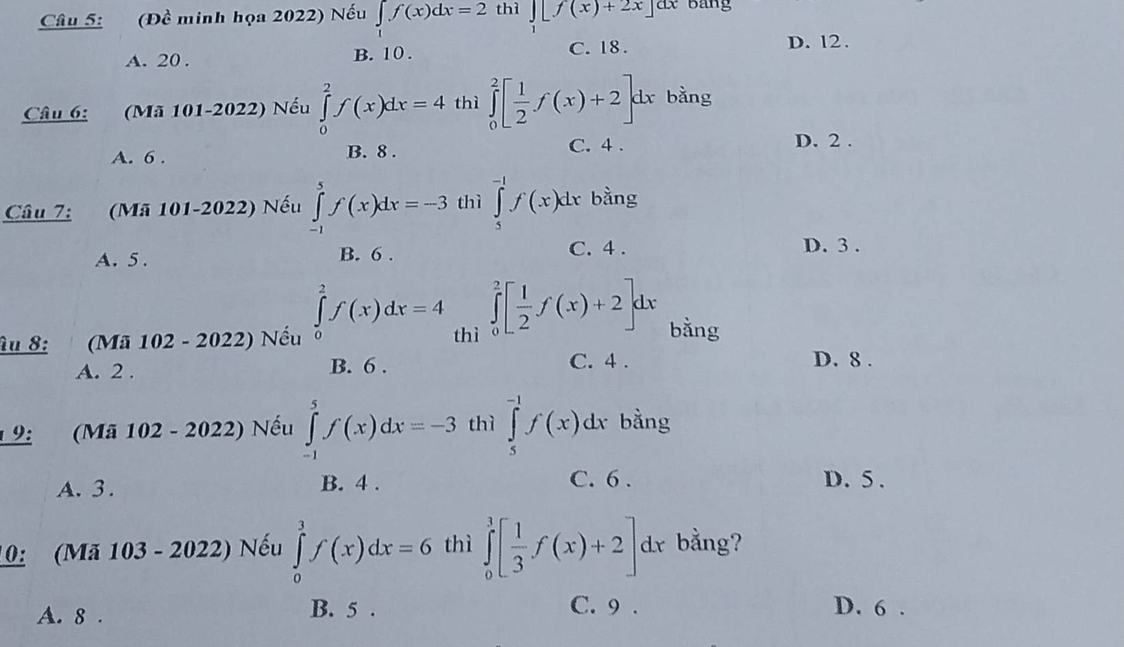 (Đề minh họa 2022) Nếu ∈tlimits _1f(x)dx=2 thì _  [f(x)+2x] dx bang
A. 20. B. 10.
C. 18. D. l2.
Câu 6: (Mã 101-2022) Nếu ∈tlimits _0^(2f(x)dx=4 thì ∈tlimits _0^2[frac 1)2f(x)+2]dx bằng
A. 6.
B. 8. C. 4. D. 2.
Câu 7: (Mã 101-2022) Nếu ∈tlimits _(-1)^5f(x)dx=-3 thì ∈tlimits _5^((-1)f(x)dx bằng
A. 5.
B. 6. C. 4. D. 3.
∈tlimits _0^2f(x)dx=4 ∈tlimits _0^2[frac 1)2f(x)+2]dx bằng
âu 8: (Mã 102 - 2022) Nếu thì
A. 2. B. 6.
C. 4. D. 8.
19: (Mã 102 - 2022) Nếu ∈tlimits _(-1)^5f(x)dx=-3 thì ∈tlimits _5^((-1)f(x) dx bằng
A. 3.
B. 4. C. 6. D. 5.
10: (Mã 103 - 2022) Nếu ∈tlimits _0^3f(x)dx=6 thì ∈tlimits _0^3[frac 1)3f(x)+2] dr bằng?
A. 8. B. 5. C. 9. D. 6.