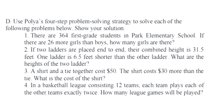 Use Polya’s four-step problem-solving strategy to solve each of the 
following problems below. Show your solution. 
1. There are 364 first-grade students in Park Elementary School. If 
there are 26 more girls than boys, how many girls are there? 
2. If two ladders are placed end to end, their combined height is 31.5
feet. One ladder is 6.5 feet shorter than the other ladder. What are the 
heights of the two ladder? 
3. A shirt and a tie together cost $50. The shirt costs $30 more than the 
tie. What is the cost of the shirt? 
4. In a basketball league consisting 12 teams, each team plays each of 
the other teams exactly twice. How many league games will be played?