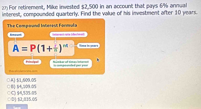 For retirement, Mike invested $2,500 in an account that pays 6% annual
interest, compounded quarterly. Find the value of his investment after 10 years.
The Compound Interest Formula
Amount Interest rate (decimal)
A=P(1+ r/n )^nt Time in years
Principal Number of times interest
is compounded per year
thecalculatorsite.com
A) $1,609.05
B) $4,109.05
C) $4,535.05
D) $2,035.05
Save