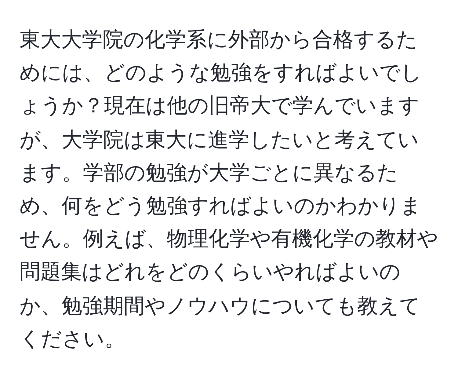 東大大学院の化学系に外部から合格するためには、どのような勉強をすればよいでしょうか？現在は他の旧帝大で学んでいますが、大学院は東大に進学したいと考えています。学部の勉強が大学ごとに異なるため、何をどう勉強すればよいのかわかりません。例えば、物理化学や有機化学の教材や問題集はどれをどのくらいやればよいのか、勉強期間やノウハウについても教えてください。