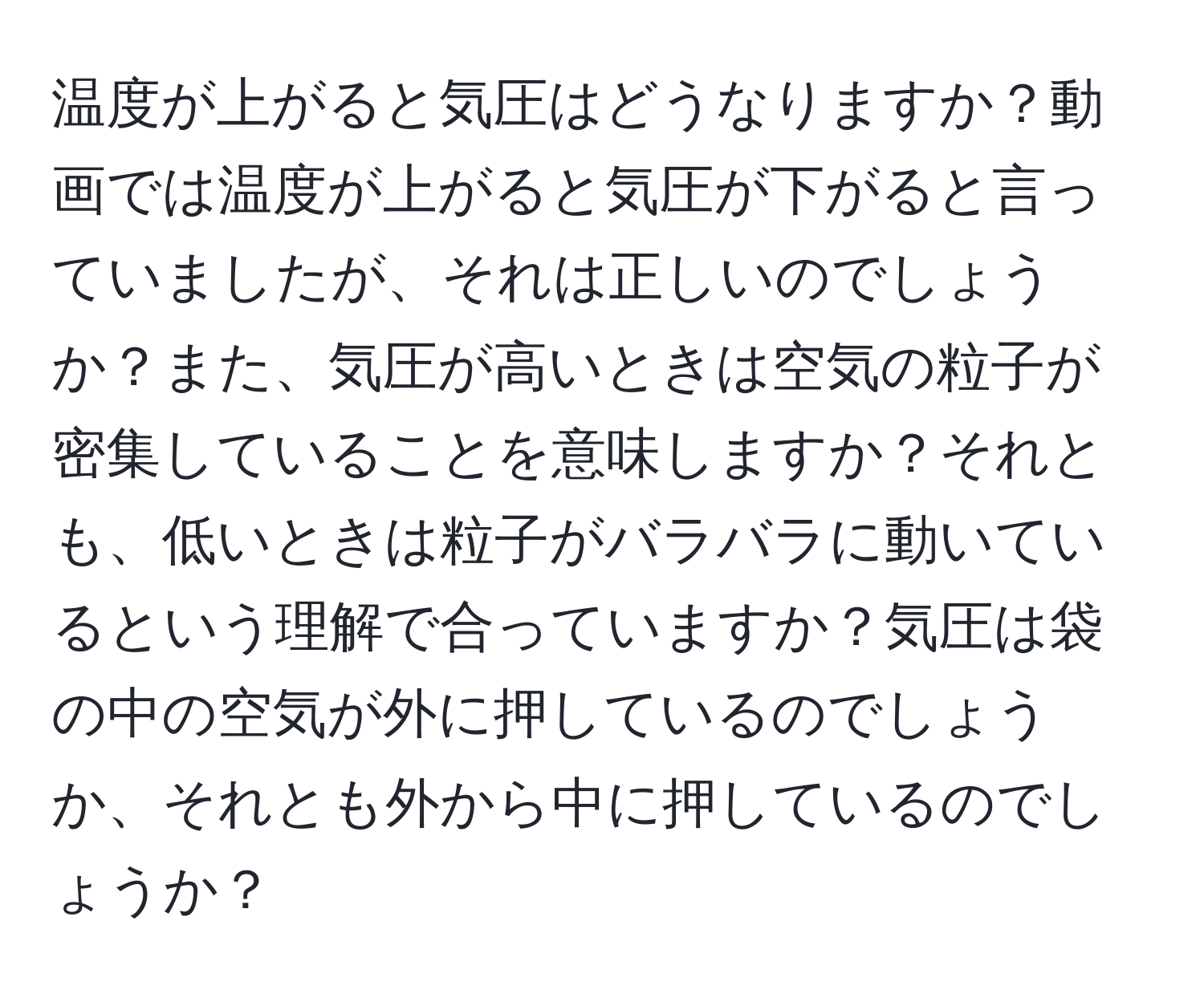 温度が上がると気圧はどうなりますか？動画では温度が上がると気圧が下がると言っていましたが、それは正しいのでしょうか？また、気圧が高いときは空気の粒子が密集していることを意味しますか？それとも、低いときは粒子がバラバラに動いているという理解で合っていますか？気圧は袋の中の空気が外に押しているのでしょうか、それとも外から中に押しているのでしょうか？