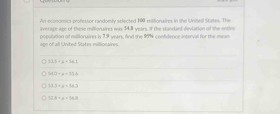 An economics professor randomly selected 100 millionaires in the United States. The
average age of these millionaires was 54.8 years. If the standard deviation of the entire
population of millionaires is 7.9 years, find the 95% confdence interval for the mean
age of all United States millionaires.
53.5 <56.1
54.0 <55.6
53.3 <56.3
52.8 <56.8