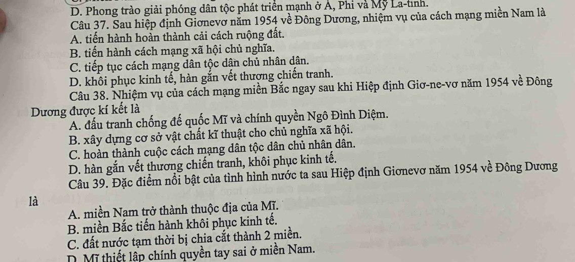 D. Phong trào giải phóng dân tộc phát triển mạnh ở Á, Phi và Mỹ La-tình.
Câu 37. Sau hiệp định Giơnevơ năm 1954 về Đông Dương, nhiệm vụ của cách mạng miền Nam là
A. tiến hành hoàn thành cải cách ruộng đất.
B. tiến hành cách mạng xã hội chủ nghĩa.
C. tiếp tục cách mạng dân tộc dân chủ nhân dân.
D. khôi phục kinh tế, hàn gắn vết thương chiến tranh.
Câu 38. Nhiệm vụ của cách mạng miền Bắc ngay sau khi Hiệp định Giơ-ne-vơ năm 1954 về Đông
Dương được kí kết là
A. đấu tranh chống đế quốc Mĩ và chính quyền Ngô Đình Diệm.
B. xây dựng cơ sở vật chất kĩ thuật cho chủ nghĩa xã hội.
C. hoàn thành cuộc cách mạng dân tộc dân chủ nhân dân.
D. hàn gắn vết thương chiến tranh, khôi phục kinh tế.
Câu 39. Đặc điểm nổi bật của tình hình nước ta sau Hiệp định Giơnevơ năm 1954 về Đông Dương
là
A. miền Nam trở thành thuộc địa của Mĩ.
B. miền Bắc tiến hành khôi phục kinh tế.
C. đất nước tạm thời bị chia cắt thành 2 miền.
D. Mĩ thiết lập chính quyền tay sai ở miền Nam.