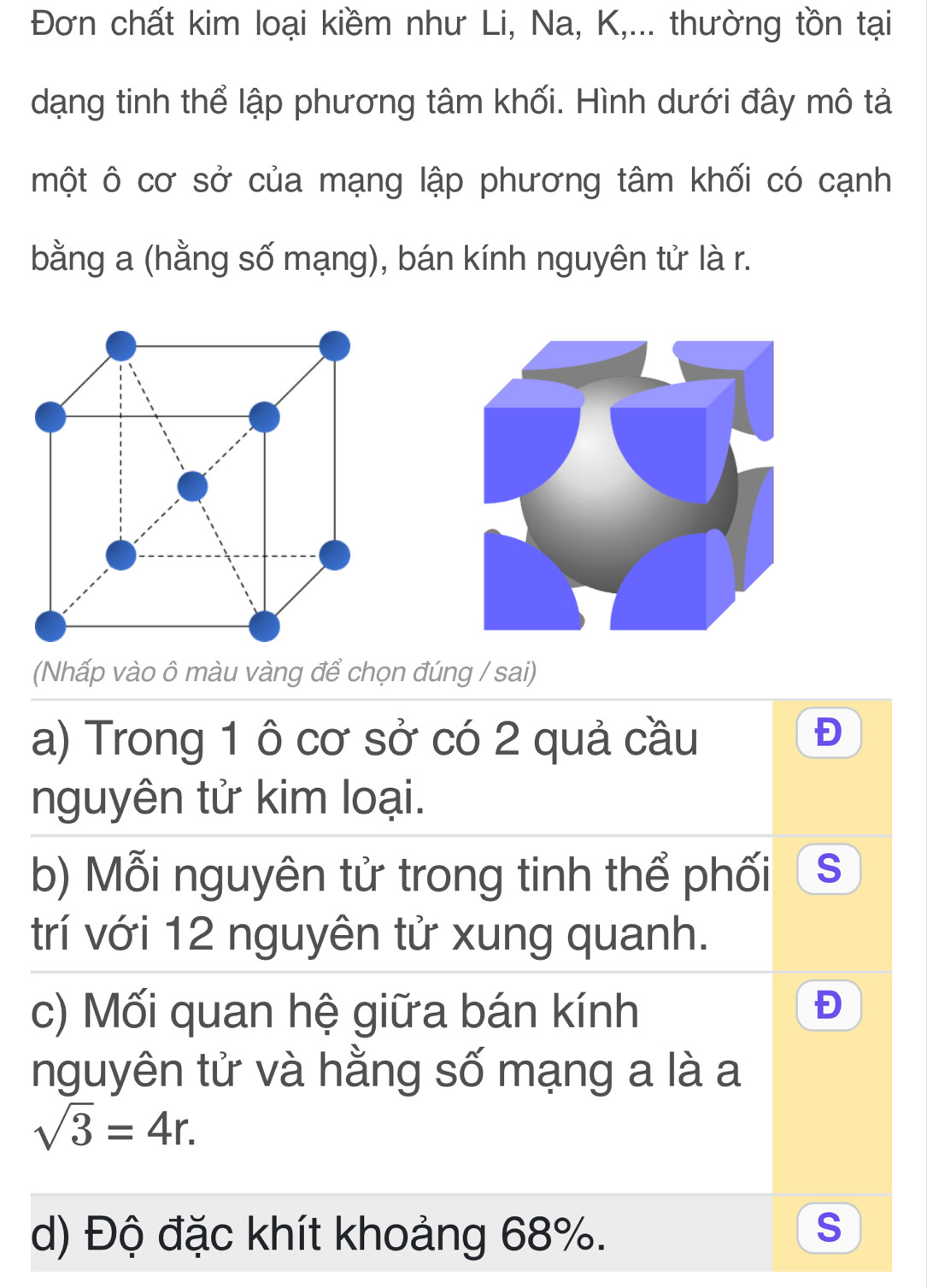 Đơn chất kim loại kiềm như Li, Na, K,... thường tồn tại 
dạng tinh thể lập phương tâm khối. Hình dưới đây mô tả 
một ô cơ sở của mạng lập phương tâm khối có cạnh 
bằng a (hằng số mạng), bán kính nguyên tử là r. 
(Nhấp vào ô màu vàng để chọn đúng / sai) 
a) Trong 1 ô cơ sở có 2 quả cầu 
nguyên tử kim loại. 
b) Mỗi nguyên tử trong tinh thể phối S 
trí với 12 nguyên tử xung quanh. 
c) Mối quan hệ giữa bán kính 
Đ 
nguyên tử và hằng số mạng a là a
sqrt(3)=4r. 
d) Độ đặc khít khoảng 68%. 
S