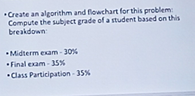 Create an algorithm and flowchart for this problem: 
Compute the subject grade of a student based on this 
breakdown 
Midterm exam - 30%
Final exam - 35%
Class Participation - 35%