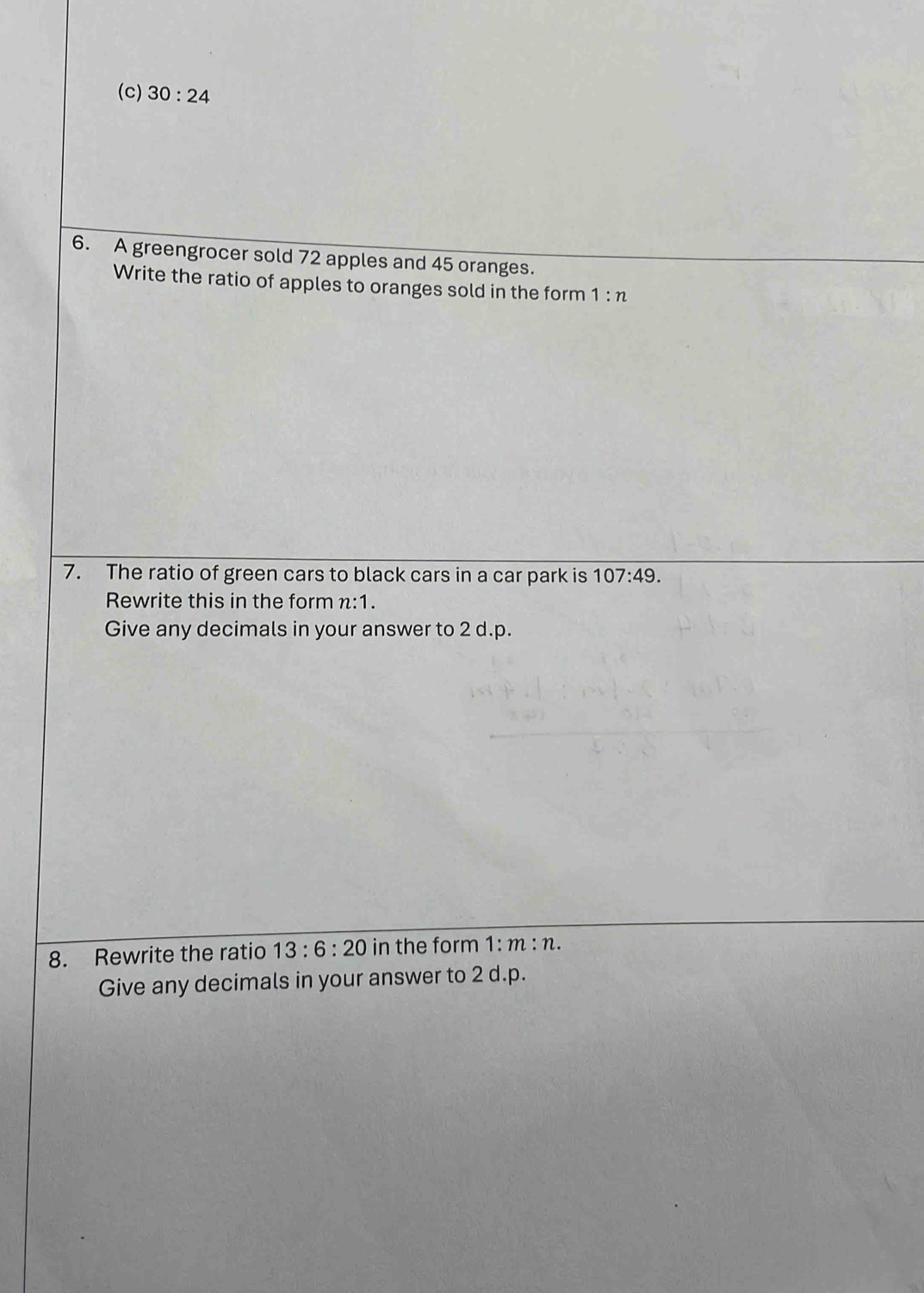 30:24
6. A greengrocer sold 72 apples and 45 oranges. 
Write the ratio of apples to oranges sold in the form 1:n
7. The ratio of green cars to black cars in a car park is 107:49. 
Rewrite this in the form n:1. 
Give any decimals in your answer to 2 d.p. 
8. Rewrite the ratio 13:6:20 in the form 1:m:n. 
Give any decimals in your answer to 2 d. p.