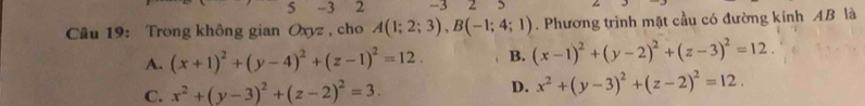 5 -1 2 - 3 2
Câu 19: Trong không gian Oxyz , cho A(1;2;3), B(-1;4;1). Phương trình mặt cầu có đường kính AB là
A. (x+1)^2+(y-4)^2+(z-1)^2=12. B. (x-1)^2+(y-2)^2+(z-3)^2=12.
C. x^2+(y-3)^2+(z-2)^2=3. D. x^2+(y-3)^2+(z-2)^2=12.