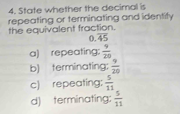 State whether the decimal is
repeating or terminating and identify
the equivalent fraction.
0 overline 45
a) repeating;  9/20 
b) terminating;  9/20 
c) repeating;  5/11 
d) terminating;  5/11 