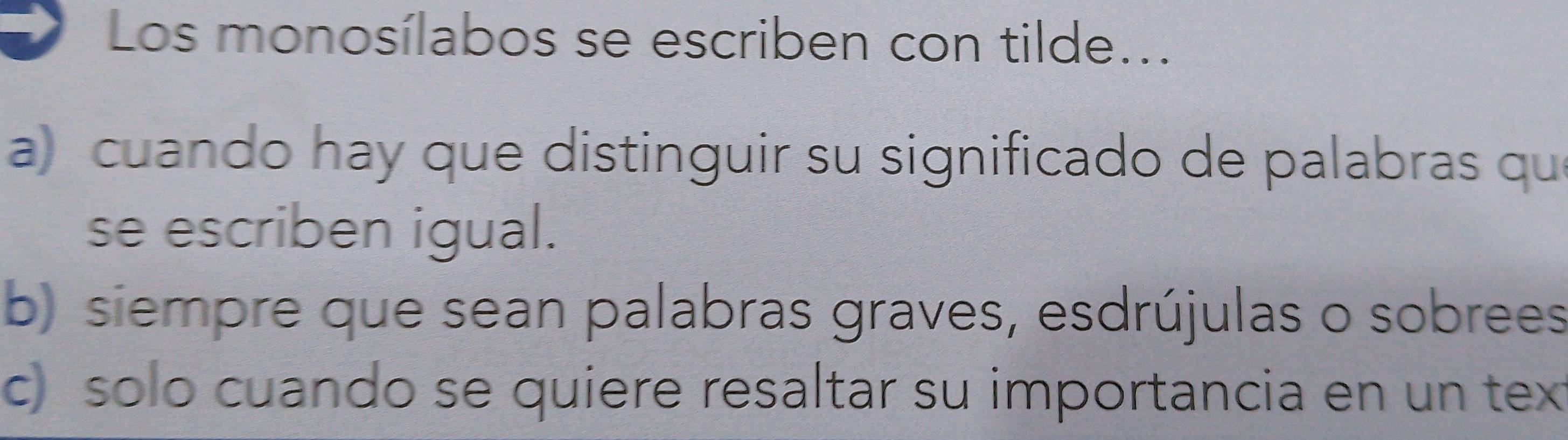 Los monosílabos se escriben con tilde...
a) cuando hay que distinguir su significado de palabras qu
se escriben igual.
b) siempre que sean palabras graves, esdrújulas o sobrees
c) solo cuando se quiere resaltar su importancia en un tex