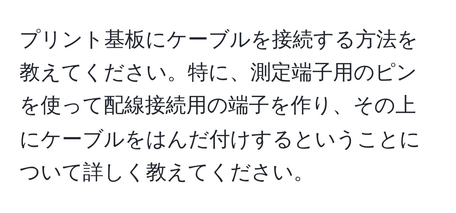 プリント基板にケーブルを接続する方法を教えてください。特に、測定端子用のピンを使って配線接続用の端子を作り、その上にケーブルをはんだ付けするということについて詳しく教えてください。