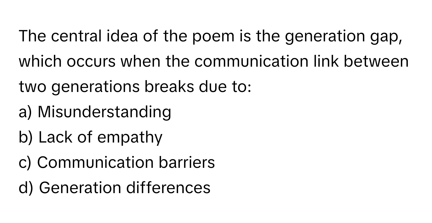 The central idea of the poem is the generation gap, which occurs when the communication link between two generations breaks due to:

a) Misunderstanding
b) Lack of empathy
c) Communication barriers
d) Generation differences