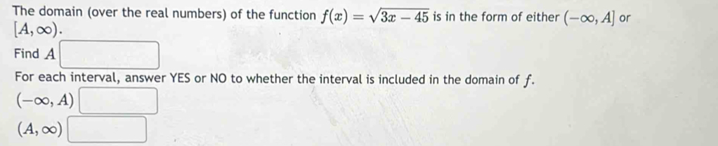 The domain (over the real numbers) of the function f(x)=sqrt(3x-45) is in the form of either (-∈fty ,A] or
[A,∈fty ). 
Find A□
For each interval, answer YES or NO to whether the interval is included in the domain of f.
(-∈fty ,A)□
(A,∈fty )□