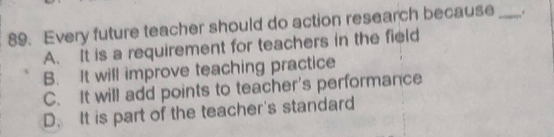 Every future teacher should do action research because _*
A. It is a requirement for teachers in the field
B. It will improve teaching practice
C. It will add points to teacher's performance
D. It is part of the teacher's standard