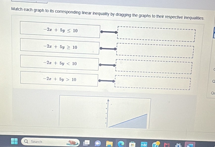 Match each graph to its corresponding linear inequality by dragging the graphs to their respective inequalities.
-2x+5y≤ 10
-2x+5y≥ 10
-2x+5y<10</tex>
-2x+5y>10
Q
Search