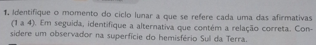 Identifique o momento do ciclo lunar a que se refere cada uma das afirmativas 
(1 a 4). Em seguida, identifique a alternativa que contém a relação correta. Con- 
sidere um observador na superfície do hemisfério Sul da Terra.