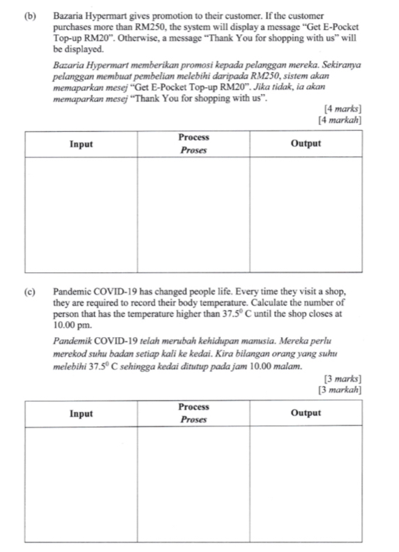 Bazaria Hypermart gives promotion to their customer. If the customer 
purchases more than RM250, the system will display a message “Get E-Pocket 
Top-up RM20 ”. Otherwise, a message “Thank You for shopping with us” will 
be displayed. 
Bazaria Hypermart memberikan promosi kepada pelanggan mereka. Sekiranya 
pelanggan membuat pembelian melebihi daripada RM250, sistem akan 
memaparkan mesej “Get E-Pocket Top-up RM20''. Jika tidak, ia akan 
memaparkan mesej “Thank You for shopping with us”. 
[4 marks] 
[4 markah] 
(c) Pandemic COVID-19 has changed people life. Every time they visit a shop, 
they are required to record their body temperature. Calculate the number of 
person that has the temperature higher than 37.5°C until the shop closes at 
10.00 pm. 
Pandemik COVID-19 telah merubah kehidupan manusia. Mereka perlu 
merekod suhu badan setiap kali ke kedai. Kira bilangan orang yang suhu 
melebihi 37.5°C sehingga kedai ditutup pada jam 10.00 malam. 
[3 marks]