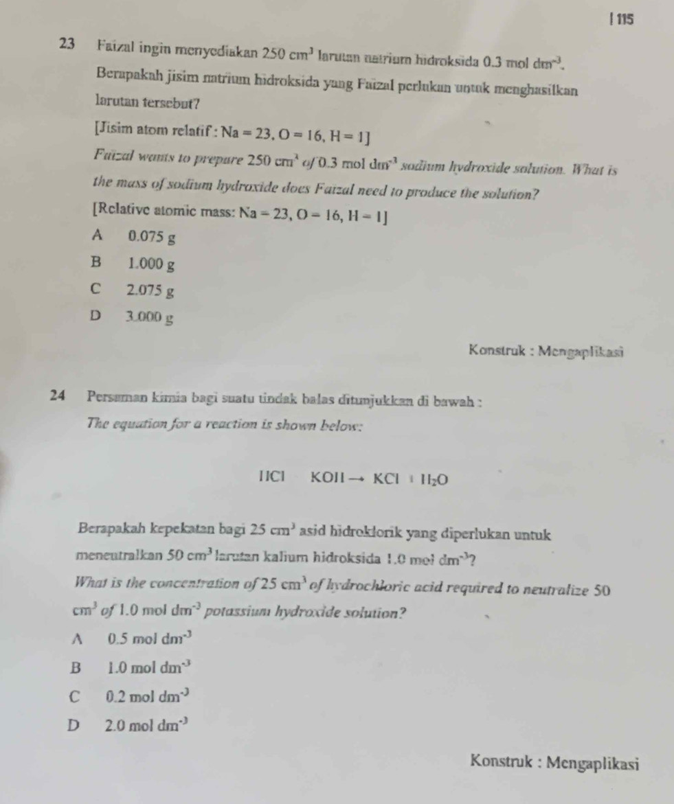 115
23 Faizal ingin menyediakan 250cm^3 Iarutan natrium hidroksida 0.3moldm^(-3). 
Berapakah jisim natrium hidroksida yang Faïzal perlukan untuk menghasilkan
larutan tersebut?
[Jisim atom relatif : Na=23, O=16, H=1]
Faizal wants to prepure 250cm^2 of 0.3moldm^(-3) sodium hydroxide solution. What is
the mass of sodium hydroxide does Faizal need to produce the solution?
[Rclative atomic mass: Na=23, O=16, H=1]
A 0.075 g
B 1.000 g
C 2.075 g
D 3.000 g
* Konstruk : Mengaplikasi
24 Persaman kimia bagi suatu tindak balas ditunjukkan di bawah :
The equation for a reaction is shown below:
[ICl KOIIto KCl+II_2O
Berapakah kepekatan bagi 25cm^3 asid hidroklorik yang diperlukan untuk 
meneutralkan 50cm^3 larutan kalium hidroksida 1.0me1dm^(-3)
What is the concentration of 25cm^3 of hydrochloric acid required to neutralize 50
cm^3 of1. 0 mol dm^(-3) potassium hydroxide solution?
A 0.5moldm^(-3)
B 1.0moldm^(-3)
C 0.2moldm^(-3)
D 2.0moldm^(-3)
Konstruk : Mengaplikasi